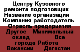 Центру Кузовного ремонта подготовщик › Название организации ­ Компания-работодатель › Отрасль предприятия ­ Другое › Минимальный оклад ­ 30 000 - Все города Работа » Вакансии   . Дагестан респ.,Дагестанские Огни г.